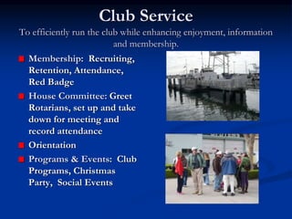 Club Service
To efficiently run the club while enhancing enjoyment, information
and membership.
Membership: Recruiting,
Retention, Attendance,
Red Badge
House Committee: Greet
Rotarians, set up and take
down for meeting and
record attendance
Orientation
Programs & Events: Club
Programs, Christmas
Party, Social Events
 