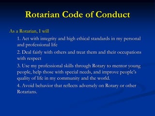 Rotarian Code of Conduct
As a Rotarian, I will
1. Act with integrity and high ethical standards in my personal
and professional life
2. Deal fairly with others and treat them and their occupations
with respect
3. Use my professional skills through Rotary to mentor young
people, help those with special needs, and improve people’s
quality of life in my community and the world.
4. Avoid behavior that reflects adversely on Rotary or other
Rotarians.
 