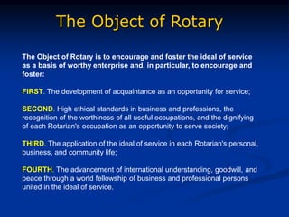 The Object of Rotary
The Object of Rotary is to encourage and foster the ideal of service
as a basis of worthy enterprise and, in particular, to encourage and
foster:
FIRST. The development of acquaintance as an opportunity for service;
SECOND. High ethical standards in business and professions, the
recognition of the worthiness of all useful occupations, and the dignifying
of each Rotarian's occupation as an opportunity to serve society;
THIRD. The application of the ideal of service in each Rotarian's personal,
business, and community life;
FOURTH. The advancement of international understanding, goodwill, and
peace through a world fellowship of business and professional persons
united in the ideal of service.
 