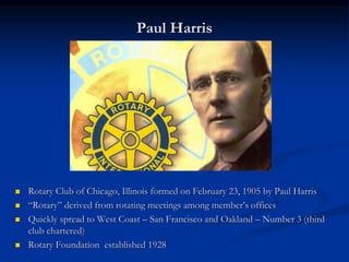 Paul Harris
 Rotary Club of Chicago, Illinois formed on February 23, 1905 by Paul Harris
 “Rotary” derived from rotating meetings among member’s offices
 Quickly spread to West Coast – San Francisco and Oakland – Number 3 (third
club chartered)
 Rotary Foundation established 1928
 