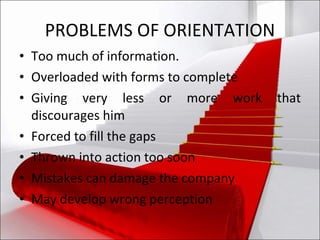 PROBLEMS OF ORIENTATION Too much of information. Overloaded with forms to complete Giving very less or more work that discourages him Forced to fill the gaps Thrown into action too soon Mistakes can damage the company May develop wrong perception 