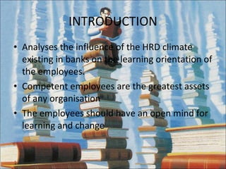 INTRODUCTION Analyses the influence of the HRD climate existing in banks on the learning orientation of the employees. Competent employees are the greatest assets of any organisation The employees should have an open mind for learning and change 