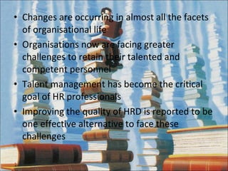 Changes are occurring in almost all the facets of organisational life Organisations now are facing greater challenges to retain their talented and competent personnel Talent management has become the critical goal of HR professionals Improving the quality of HRD is reported to be one effective alternative to face these challenges 