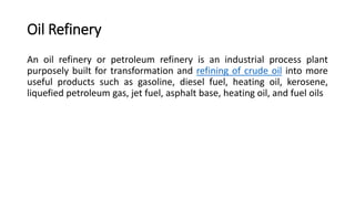 Oil Refinery
An oil refinery or petroleum refinery is an industrial process plant
purposely built for transformation and refining of crude oil into more
useful products such as gasoline, diesel fuel, heating oil, kerosene,
liquefied petroleum gas, jet fuel, asphalt base, heating oil, and fuel oils
 