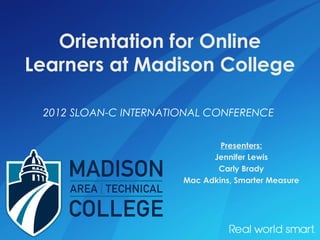 Orientation for Online
Learners at Madison College

 2012 SLOAN-C INTERNATIONAL CONFERENCE


                               Presenters:
                             Jennifer Lewis
                              Carly Brady
                       Mac Adkins, Smarter Measure
 