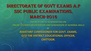 DIRECTORATE OF GOVT EXAMS A.PDIRECTORATE OF GOVT EXAMS A.P
SSC PUBLIC EXAMINATIONS,SSC PUBLIC EXAMINATIONS,
MARCH-2016MARCH-2016
ORIENTATION TO HEADMASTERS ONORIENTATION TO HEADMASTERS ON
ONLINE STUDENTS REGISTRATION AND GENERATION OF NOMINAL ROLLSONLINE STUDENTS REGISTRATION AND GENERATION OF NOMINAL ROLLS
BYBY
ASSISTANT COMISSIONER FOR GOVT. EXAMS,ASSISTANT COMISSIONER FOR GOVT. EXAMS,
O/O THE DISTRICT EDUCATIONAL OFFICER,O/O THE DISTRICT EDUCATIONAL OFFICER,
CHITTOOR.CHITTOOR.
 