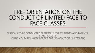 PRE- ORIENTATION ON THE
CONDUCT OF LIMITED FACE TO
FACE CLASSES
SESSIONS TO BE CONDUCTED SEPARATELY FOR STUDENTS AND PARENTS,
STAKEHOLDERS
(DATE: AT LEAST 1 WEEK BEFORE THE CONDUCT OF LIMITED F2F)
 