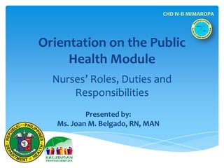 CHD IV-B MIMAROPA




Orientation on the Public
     Health Module
  Nurses’ Roles, Duties and
      Responsibilities
           Presented by:
   Ms. Joan M. Belgado, RN, MAN
 