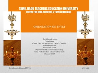 TAMIL NADU TEACHERS EDUCATION UNIVERSITY
CENTRE FOR CIVIL SERVICES & TNPSC COACHING
ORIENTATION ON TNTET
Dr.N.Ramakrishnan
Co-ordinator
Centre For Civil Services & TNPSC Coaching
Member syndicate
Professor & Head
Department of Educational Technology
Tamil Nadu Teachers Education University
Chennai-60097
4/29/2020Dr.N.Ramakrishnan, TNTEU
 