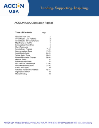 ACCION USA Orientation Packet


              Table of Contents                  Page

              Welcome From Gina                              1
              ACCION USA Loan Portfolio                      2
              ACCION USA (NY loan) Porfolio                  3
              Microfinance in the US                         4
              Business Loan Fact Sheet                       5
              Client Testimonial                             6
              Sample Grant Proposal                      7 -10
              Communications Guide                      11-23
              Social Media Guide                        24-25
              Twitter Basics Guide                      26-28
              Financial Education Program               29 -30
              Webinar Series                                31
              Partnership Info Sheet                        32
              ACCION USA Partnerships                   33-36
              AUSA/KIVA lending team                    37-38
              IT Do's and Don’ts                            39
              Volunteer Non-Disclosure Sheet            40-41
              Organizational Chart                          42
              Phone Directory                               43




ACCION USA 115 East 23rd Street, 7th Floor, New York, NY 10010 (t) 212-387-0377 (f) 212-387-0277 www.accionusa.org
 