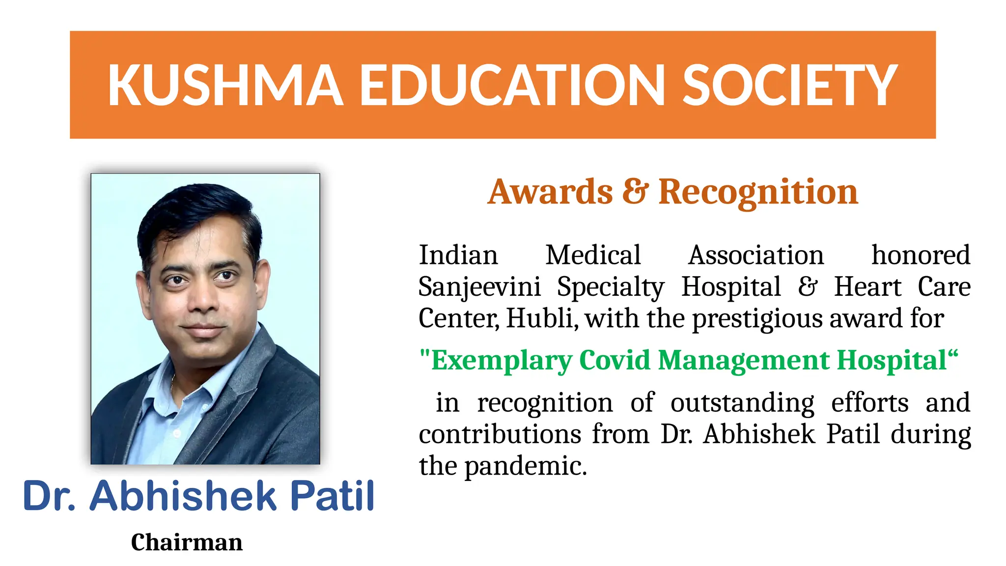 KUSHMA EDUCATION SOCIETY
Indian Medical Association honored
Sanjeevini Specialty Hospital & Heart Care
Center, Hubli, with the prestigious award for
"Exemplary Covid Management Hospital“
in recognition of outstanding efforts and
contributions from Dr. Abhishek Patil during
the pandemic.
Dr. Abhishek Patil
Chairman
Awards & Recognition
 