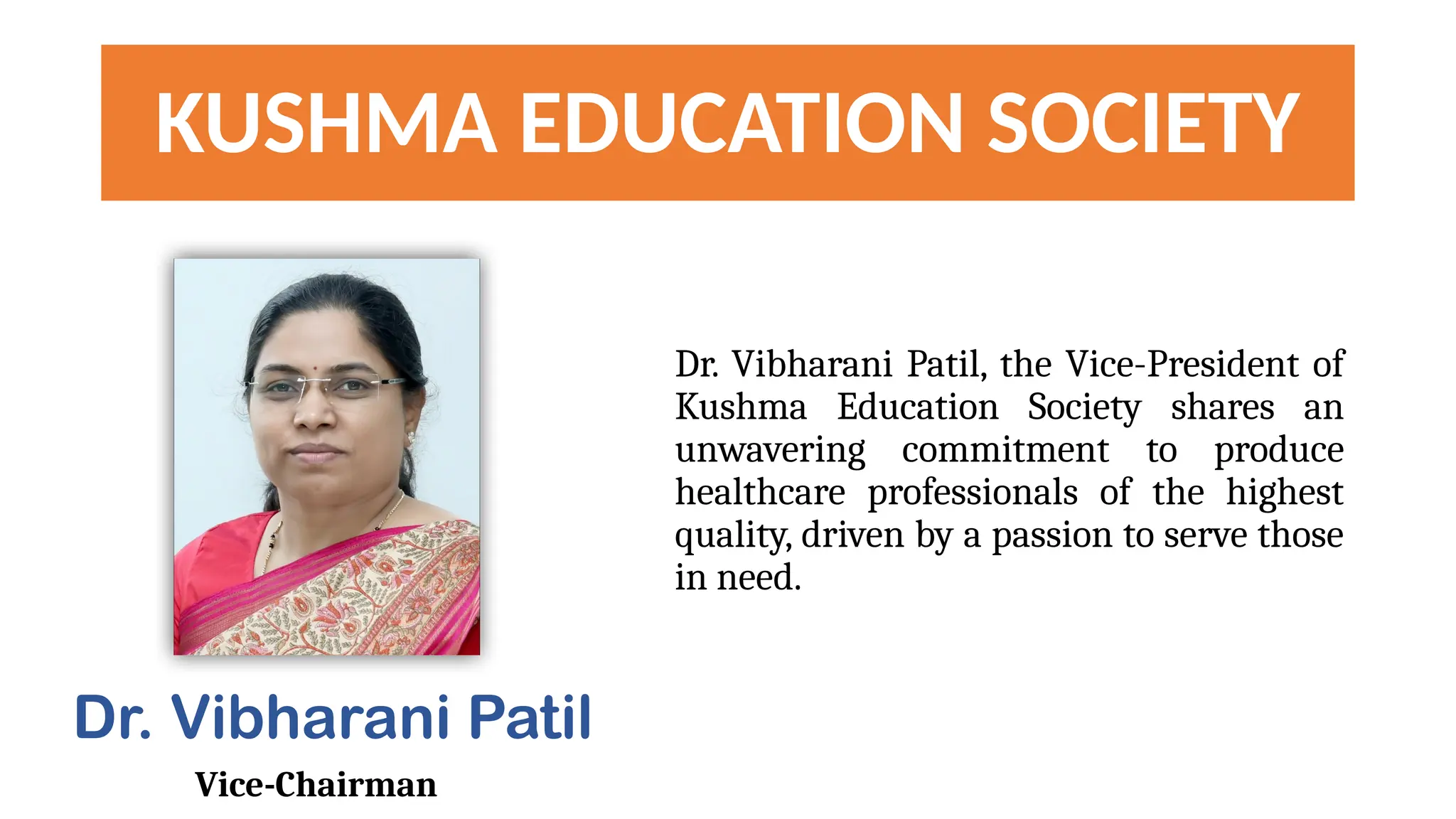 KUSHMA EDUCATION SOCIETY
Dr. Vibharani Patil, the Vice-President of
Kushma Education Society shares an
unwavering commitment to produce
healthcare professionals of the highest
quality, driven by a passion to serve those
in need.
Dr. Vibharani Patil
Vice-Chairman
 