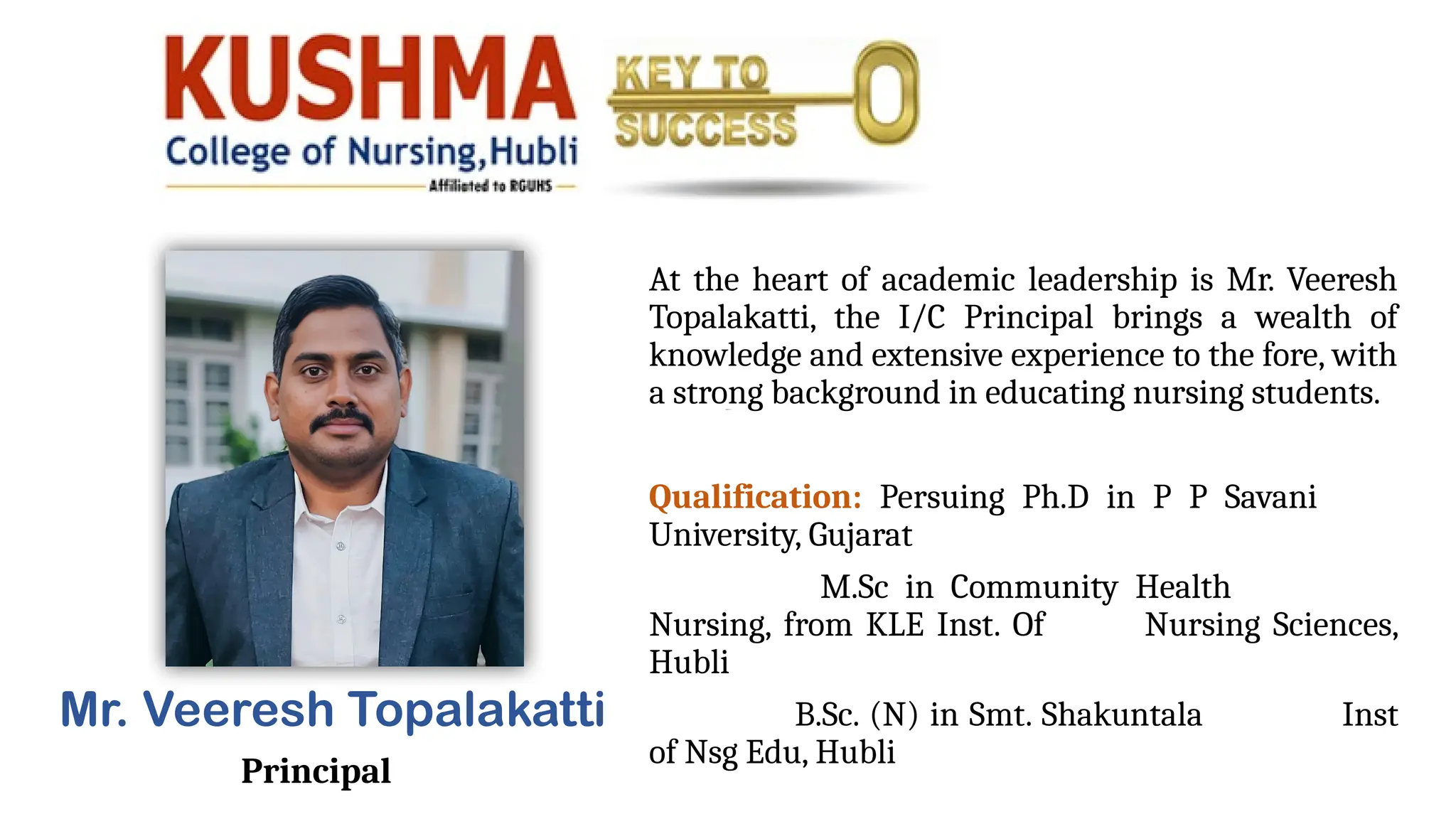 At the heart of academic leadership is Mr. Veeresh
Topalakatti, the I/C Principal brings a wealth of
knowledge and extensive experience to the fore, with
a strong background in educating nursing students.
Qualification: Persuing Ph.D in P P Savani
University, Gujarat
M.Sc in Community Health
Nursing, from KLE Inst. Of Nursing Sciences,
Hubli
B.Sc. (N) in Smt. Shakuntala Inst
of Nsg Edu, Hubli
Mr. Veeresh Topalakatti
Principal
 
