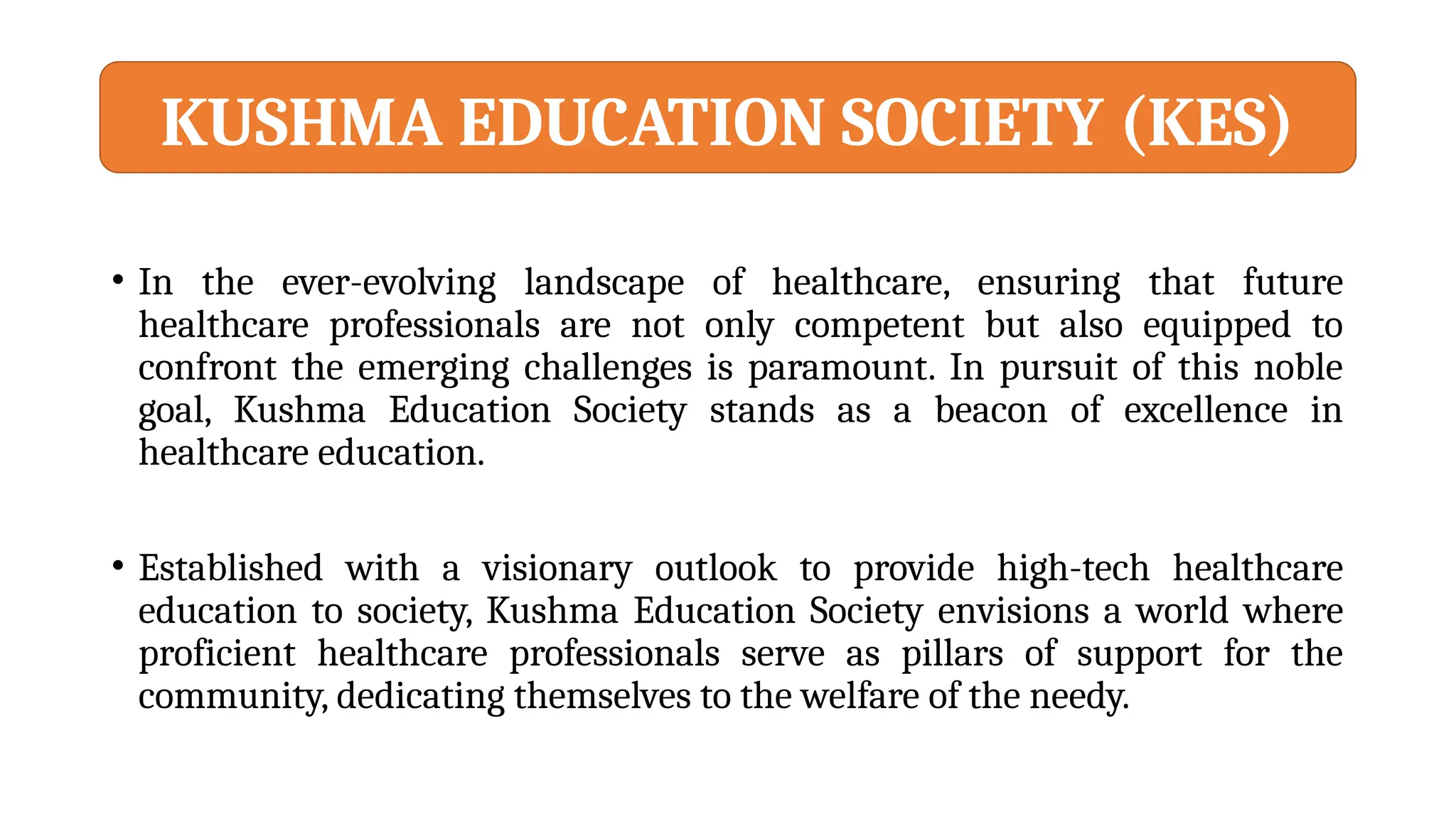 • In the ever-evolving landscape of healthcare, ensuring that future
healthcare professionals are not only competent but also equipped to
confront the emerging challenges is paramount. In pursuit of this noble
goal, Kushma Education Society stands as a beacon of excellence in
healthcare education.
• Established with a visionary outlook to provide high-tech healthcare
education to society, Kushma Education Society envisions a world where
proficient healthcare professionals serve as pillars of support for the
community, dedicating themselves to the welfare of the needy.
KUSHMA EDUCATION SOCIETY (KES)
 