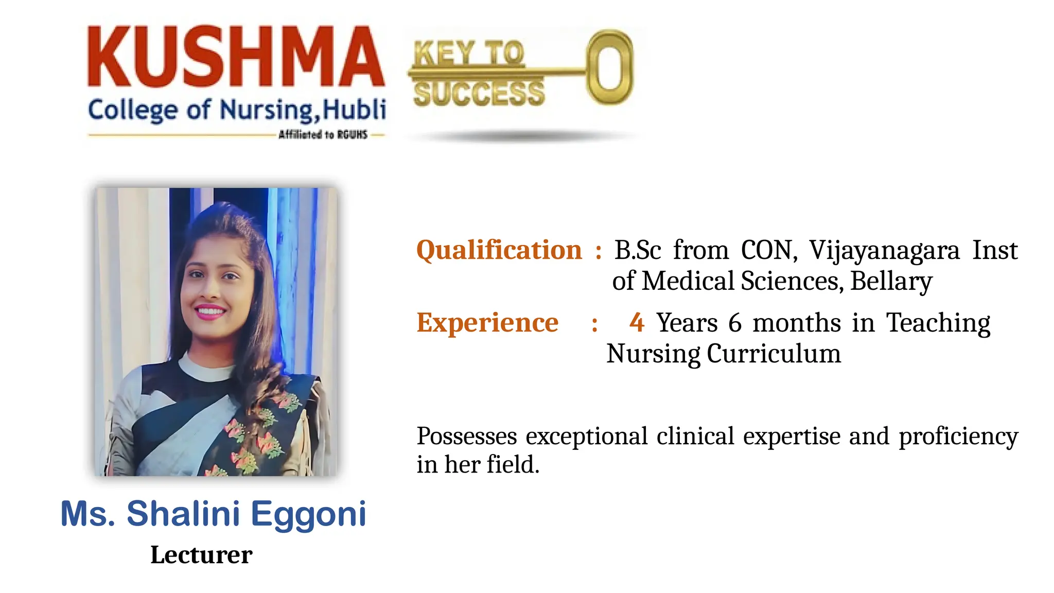 Ms. Shalini Eggoni
Lecturer
Qualification : B.Sc from CON, Vijayanagara Inst
of Medical Sciences, Bellary
Experience : 4 Years 6 months in Teaching
Nursing Curriculum
Possesses exceptional clinical expertise and proficiency
in her field.
 