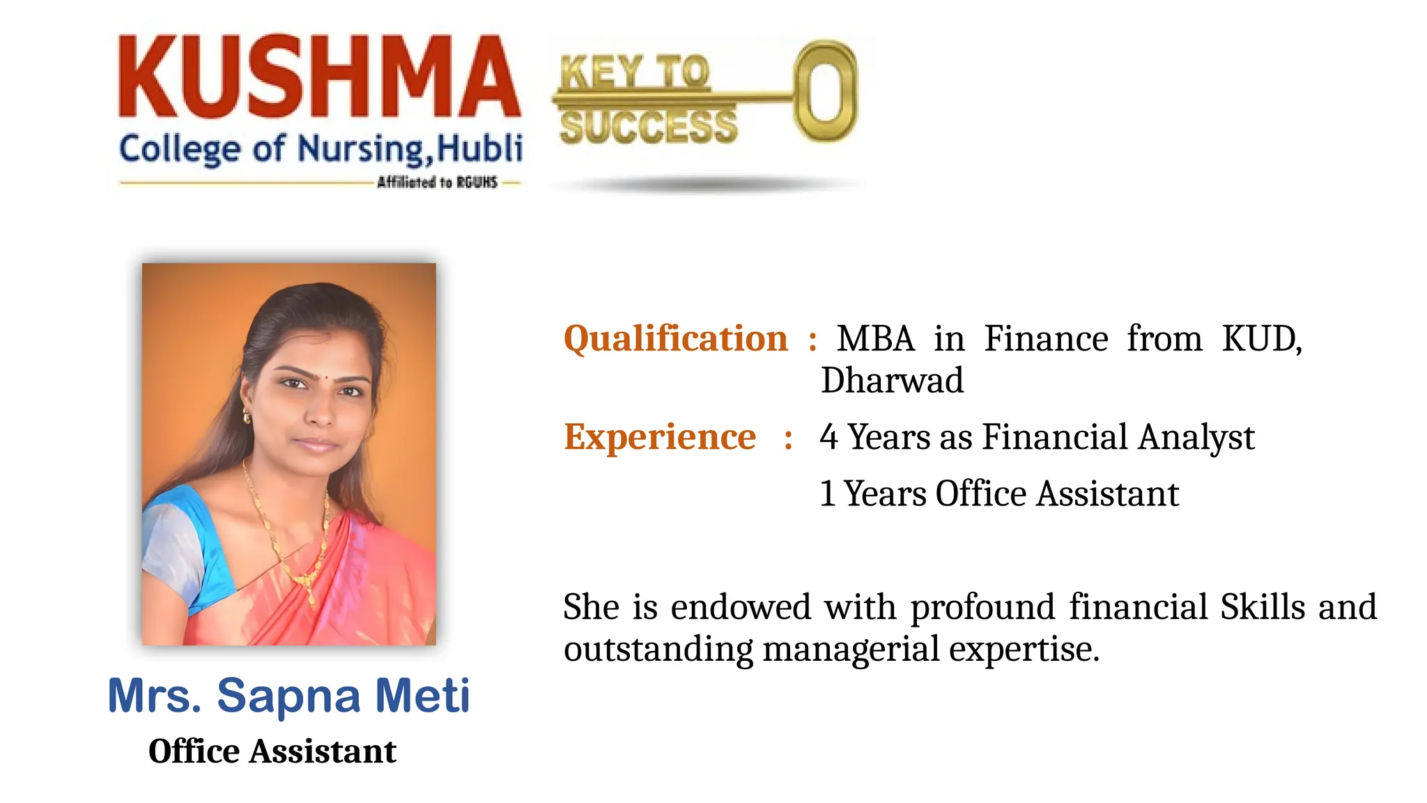 Mrs. Sapna Meti
Office Assistant
Qualification : MBA in Finance from KUD,
Dharwad
Experience : 4 Years as Financial Analyst
1 Years Office Assistant
She is endowed with profound financial Skills and
outstanding managerial expertise.
 
