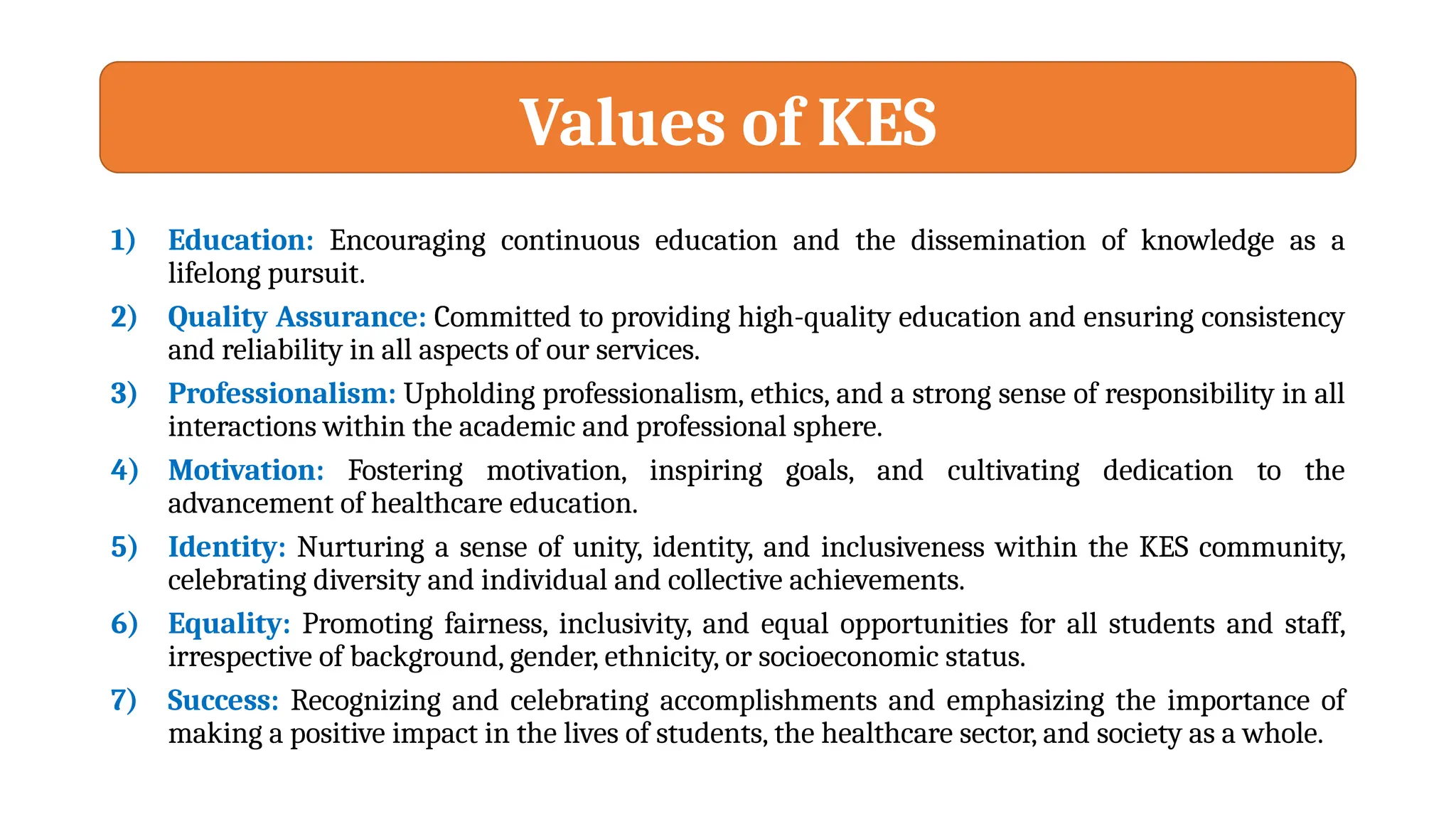 Values of KES
1) Education: Encouraging continuous education and the dissemination of knowledge as a
lifelong pursuit.
2) Quality Assurance: Committed to providing high-quality education and ensuring consistency
and reliability in all aspects of our services.
3) Professionalism: Upholding professionalism, ethics, and a strong sense of responsibility in all
interactions within the academic and professional sphere.
4) Motivation: Fostering motivation, inspiring goals, and cultivating dedication to the
advancement of healthcare education.
5) Identity: Nurturing a sense of unity, identity, and inclusiveness within the KES community,
celebrating diversity and individual and collective achievements.
6) Equality: Promoting fairness, inclusivity, and equal opportunities for all students and staff,
irrespective of background, gender, ethnicity, or socioeconomic status.
7) Success: Recognizing and celebrating accomplishments and emphasizing the importance of
making a positive impact in the lives of students, the healthcare sector, and society as a whole.
 