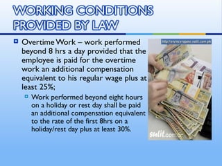    Overtime Work – work performed
    beyond 8 hrs a day provided that the
    employee is paid for the overtime
    work an additional compensation
    equivalent to his regular wage plus at
    least 25%;
       Work performed beyond eight hours
        on a holiday or rest day shall be paid
        an additional compensation equivalent
        to the rate of the first 8hrs on a
        holiday/rest day plus at least 30%.
 