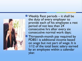  Weekly Rest periods – it shall be
  the duty of every employer to
  provide each of his employee a rest
  period of not less than 24
  consecutive hrs after every six
  consecutive normal work days;
 Thirteenth-month pay required by
  PD851 is additional income based
  on wage but not part of wage. It is
  1/12 of the total basic salary earned
  by an employee within a calendar
  year.
 