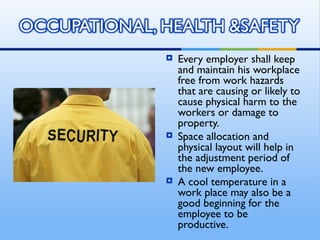    Every employer shall keep
    and maintain his workplace
    free from work hazards
    that are causing or likely to
    cause physical harm to the
    workers or damage to
    property.
   Space allocation and
    physical layout will help in
    the adjustment period of
    the new employee.
   A cool temperature in a
    work place may also be a
    good beginning for the
    employee to be
    productive.
 