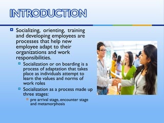    Socializing, orienting, training
    and developing employees are
    processes that help new
    employee adapt to their
    organizations and work
    responsibilities.
       Socialization or on boarding is a
        process of adaptation that takes
        place as individuals attempt to
        learn the values and norms of
        work roles
       Socialization as a process made up
        three stages:
            pre arrival stage, encounter stage
             and metamorphosis
 