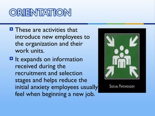  These are activities that
  introduce new employees to
  the organization and their
  work units.
 It expands on information
  received during the
  recruitment and selection
  stages and helps reduce the
  initial anxiety employees usually
  feel when beginning a new job.
 