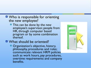    Who is responsible for orienting
    the new employee?
       This can be done by the new
        employee’s supervisor, people from
        HR, through computer based
        program or by some combination
        thereof.
   What should be oriented?
       Organization’s objective, history,
        philosophy, procedures and rules;
        communicate relevant HRM policies
        such as work hours, pay procedures,
        overtime requirements and company
        benefits.
 