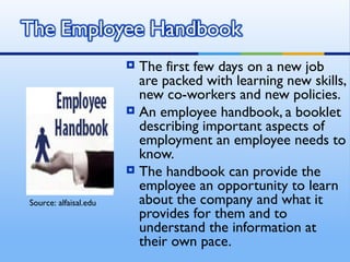  The first few days on a new job
                         are packed with learning new skills,
                         new co-workers and new policies.
                        An employee handbook, a booklet
                         describing important aspects of
                         employment an employee needs to
                         know.
                        The handbook can provide the
                         employee an opportunity to learn
Source: alfaisal.edu     about the company and what it
                         provides for them and to
                         understand the information at
                         their own pace.
 