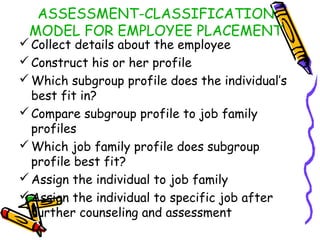 ASSESSMENT-CLASSIFICATION
MODEL FOR EMPLOYEE PLACEMENT

 Collect details about the employee
 Construct his or her profile
 Which subgroup profile does the individual’s
best fit in?
 Compare subgroup profile to job family
profiles
 Which job family profile does subgroup
profile best fit?
 Assign the individual to job family
 Assign the individual to specific job after
further counseling and assessment

 
