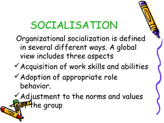 SOCIALISATION
Organizational socialization is defined
in several different ways. A global
view includes three aspects
Acquisition of work skills and abilities
Adoption of appropriate role
behavior.
Adjustment to the norms and values
of the group

 