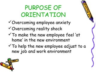PURPOSE OF
ORIENTATION
Overcoming employee anxiety
Overcoming reality shock
To make the new employee feel ‘at
home’ in the new environment
To help the new employee adjust to a
new job and work environment

 