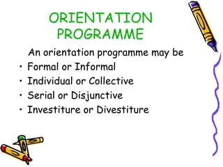 ORIENTATION
PROGRAMME
•
•
•
•

An orientation programme may be
Formal or Informal
Individual or Collective
Serial or Disjunctive
Investiture or Divestiture

 