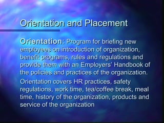 Orientation and PlacementOrientation and Placement
OrientationOrientation:: Program for briefing newProgram for briefing new
employees on introduction of organization,employees on introduction of organization,
benefit programs, rules and regulations andbenefit programs, rules and regulations and
provide them with an Employers’ Handbook ofprovide them with an Employers’ Handbook of
the policies and practices of the organization.the policies and practices of the organization.
Orientation covers HR practices, safetyOrientation covers HR practices, safety
regulations, work time, tea/coffee break, mealregulations, work time, tea/coffee break, meal
time, history of the organization, products andtime, history of the organization, products and
service of the organizationservice of the organization
 