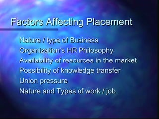 Factors Affecting PlacementFactors Affecting Placement
Nature / type of BusinessNature / type of Business
Organization’s HR PhilosophyOrganization’s HR Philosophy
Availability of resources in the marketAvailability of resources in the market
Possibility of knowledge transferPossibility of knowledge transfer
Union pressureUnion pressure
Nature and Types of work / jobNature and Types of work / job
 