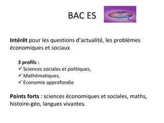 BAC ES Intérêt  pour les questions d’actualité, les problèmes économiques et sociaux 3 profils :  Sciences sociales et politiques,  Mathématiques,  Economie approfondie Points forts  : sciences économiques et sociales, maths, histoire-géo, langues vivantes.  