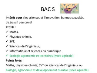 BAC S  Intérêt   pour  : les sciences et l’innovation, bonnes capacités de travail personnel Profils :  Maths,  Physique-chimie,  SVT, Sciences de l’ingénieur,  Informatique et sciences du numérique Ecologie agronomie et territoires (lycée agricole) Points forts:  Maths, physique-chimie, SVT ou sciences de l’ingénieur ou biologie, agronomie et développement durable (lycée agricole) 