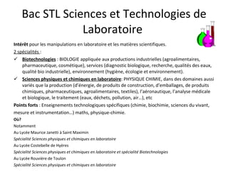 Bac STL Sciences et Technologies de Laboratoire  Intérêt  pour les manipulations en laboratoire et les matières scientifiques. 2 spécialités  : Biotechnologies  : BIOLOGIE appliquée aux productions industrielles (agroalimentaires, pharmaceutique, cosmétique), services (diagnostic biologique, recherche, qualités des eaux, qualité bio industrielle), environnement (hygiène, écologie et environnement). Sciences physiques et chimiques en laboratoire : PHYSIQUE CHIMIE, dans des domaines aussi variés que la production (d’énergie, de produits de construction, d’emballages, de produits chimiques, pharmaceutiques, agroalimentaires, textiles), l’aéronautique, l’analyse médicale et biologique, le traitement (eaux, déchets, pollution, air…), etc  Points forts  : Enseignements technologiques spécifiques (chimie, biochimie, sciences du vivant, mesure et instrumentation…) maths, physique-chimie. Où? Notamment  Au Lycée Maurice Janetti à Saint Maximin Spécialité Sciences physiques et chimiques en laboratoire Au Lycée Costebelle de Hyères Spécialité Sciences physiques et chimiques en laboratoire et spécialité Biotechnologies Au Lycée Rouvière de Toulon Spécialité Sciences physiques et chimiques en laboratoire 