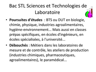 Bac STL Sciences et Technologies de Laboratoire  Poursuites d’études   : BTS ou DUT en biologie, chimie, physique, industries agroalimentaires, hygiène-environnement... Mais aussi en classes prépas spécifiques, en écoles d'ingénieurs, en écoles spécialisées, à l'université...  Débouchés  : Métiers dans les laboratoires de mesure et de contrôle, les ateliers de production (industries chimiques, pharmaceutiques, agroalimentaires), le paramédical...  