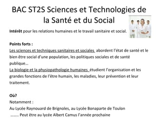 BAC ST2S Sciences et Technologies de la Santé et du Social Intérêt  pour les relations humaines et le travail sanitaire et social.  Points forts : Les sciences et techniques sanitaires et sociales  abordent l’état de santé et le bien être social d’une population, les politiques sociales et de santé publique… La biologie et la physiopathologie humaines  étudient l’organisation et les grandes fonctions de l’être humain, les maladies, leur prévention et leur traitement. Où? Notamment : Au Lycée Raynouard de Brignoles, au Lycée Bonaparte de Toulon  …… .. Peut être au lycée Albert Camus l’année prochaine 