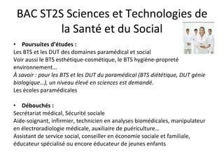 BAC ST2S Sciences et Technologies de la Santé et du Social Poursuites d’études :  Les BTS et les DUT des domaines paramédical et social  Voir aussi le BTS esthétique-cosmétique, le BTS hygiène-propreté environnement… À savoir : pour les BTS et les DUT du paramédical (BTS diététique, DUT génie biologique…), un niveau élevé en sciences est demandé. Les écoles paramédicales Débouchés : Secrétariat médical, Sécurité sociale Aide-soignant, infirmier, technicien en analyses biomédicales, manipulateur en électroradiologie médicale, auxiliaire de puériculture…  Assistant de service social, conseiller en économie sociale et familiale, éducateur spécialisé ou encore éducateur de jeunes enfants 