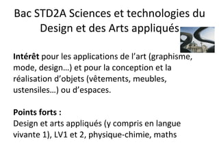 Bac STD2A Sciences et technologies du Design et des Arts appliqués Intérêt  pour les applications de l’art (graphisme, mode, design…) et pour la conception et la réalisation d’objets (vêtements, meubles, ustensiles…) ou d’espaces. Points forts :  Design et arts appliqués (y compris en langue vivante 1), LV1 et 2, physique-chimie, maths 