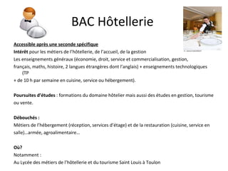 BAC Hôtellerie  Accessible après une seconde spécifique Intérêt  pour les métiers de l’hôtellerie, de l’accueil, de la gestion Les enseignements généraux (économie, droit, service et commercialisation, gestion, français, maths, histoire, 2 langues étrangères dont l’anglais) + enseignements technologiques (TP  + de 10 h par semaine en cuisine, service ou hébergement). Poursuites d’études  : formations du domaine hôtelier mais aussi des études en gestion, tourisme ou vente. Débouchés : Métiers de l’hébergement (réception, services d’étage) et de la restauration (cuisine, service en salle)…armée, agroalimentaire… Où? Notamment : Au Lycée des métiers de l’hôtellerie et du tourisme Saint Louis à Toulon 