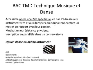 BAC TMD Technique Musique et Danse Accessible  après une 2de spécifique , ce bac s’adresse aux instrumentistes et aux danseurs qui souhaitent exercer un métier en rapport avec leur passion. Motivation et résistance physique.  Inscription en parallèle dans un conservatoire  Option danse  ou  option instrument  Où? Notamment :  Au Lycée Masséna à Nice ( les 2 options ) A l’Ecole supérieure de danse Rosella Hightower à Cannes (privé sous contrat)  Option danse 