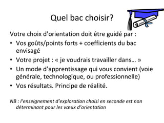 Quel bac choisir? Votre choix d’orientation doit être guidé par : Vos goûts/points forts + coefficients du bac envisagé Votre projet : « je voudrais travailler dans… »  Un mode d’apprentissage qui vous convient (voie générale, technologique, ou professionnelle) Vos résultats. Principe de réalité.  NB : l’enseignement d’exploration choisi en seconde est non déterminant pour les vœux d’orientation 