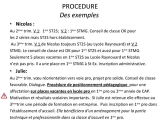 PROCEDURE Des exemples  Nicolas :  Au 2 ème  trim.  V 1 :  1 ère  ST2S;  V 2  : 1 ère  STMG. Conseil de classe OK pour les 2 séries mais ST2S hors établissement. Au 3 ème  trim.  V 1  de Nicolas toujours ST2S (au Lycée Raynouard) et  V 2 STMG. Le conseil de classe est OK pour 1 ère  ST2S et aussi pour 1 ère  STMG. Seulement 5 places vacantes en 1 ère  ST2S au Lycée Raynouard et Nicolas n’est pas pris. Il a une place en 1 ère  STMG à St Ex. Inscription administrative.  Julie:  Au 2 ème  trim. vœu réorientation vers voie pro, projet pro solide. Conseil de classe favorable. Dialogue.  Procédure de positionnement pédagogique  pour une affectation  sur places vacantes en lycée pro  en 1 ère  pro ou 2 ème  année de CAP. Motivation et résultats scolaires importants.  Si Julie est retenue elle effectue au 3 ème trim une période de formation en entreprise.  Puis inscription en 1 ère  pro dans l’établissement d’accueil.  Elle bénéficiera d’un aménagement pour la partie technique et professionnelle dans sa classe d’accueil en 1 ère  pro. 