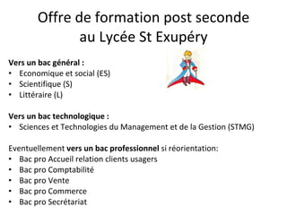 Offre de formation post seconde au Lycée St Exupéry Vers un bac général : Economique et social (ES) Scientifique (S) Littéraire (L) Vers un bac technologique : Sciences et Technologies du Management et de la Gestion (STMG) Eventuellement  vers un bac professionnel  si réorientation: Bac pro Accueil relation clients usagers Bac pro Comptabilité Bac pro Vente Bac pro Commerce Bac pro Secrétariat 