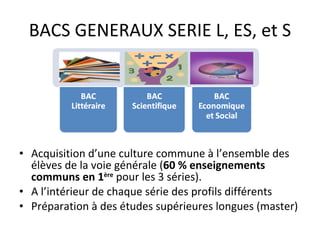 BACS GENERAUX SERIE L, ES, et S Acquisition d’une culture commune à l’ensemble des élèves de la voie générale ( 60 % enseignements communs en 1 ère   pour les 3 séries). A l’intérieur de chaque série des profils différents Préparation à des études supérieures longues (master) 