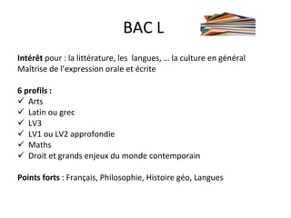 BAC L  Intérêt  pour : la littérature, les  langues, … la culture en général Maîtrise de l’expression orale et écrite 6 profils : Arts  Latin ou grec LV3 LV1 ou LV2 approfondie Maths Droit et grands enjeux du monde contemporain Points forts  : Français, Philosophie, Histoire géo, Langues 