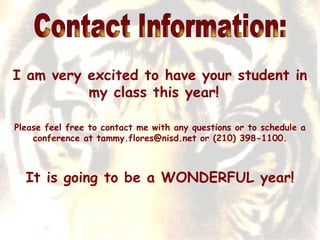 Contact Information: I am very excited to have your student in my class this year!  Please feel free to contact me with any questions or to schedule a conference at tammy.flores@nisd.net or (210) 398-1100. It is going to be a WONDERFUL year! 