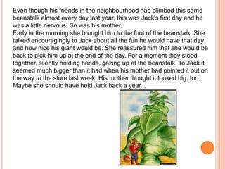 Even though his friends in the neighbourhood had climbed this same beanstalk almost every day last year, this was Jack's first day and he was a little nervous. So was his mother. Early in the morning she brought him to the foot of the beanstalk. She talked encouragingly to Jack about all the fun he would have that day and how nice his giant would be. She reassured him that she would be back to pick him up at the end of the day. For a moment they stood together, silently holding hands, gazing up at the beanstalk. To Jack it seemed much bigger than it had when his mother had pointed it out on the way to the store last week. His mother thought it looked big, too. Maybe she should have held Jack back a year... 